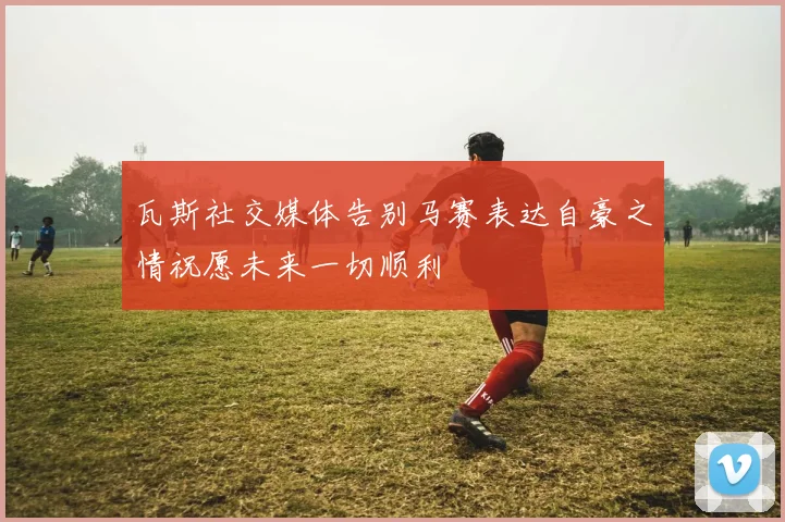 瓦斯社交媒体告别马赛表达自豪之情祝愿未来一切顺利