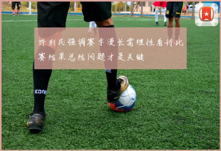 许利民强调赛季漫长需理性看待比赛结果总结问题才是关键