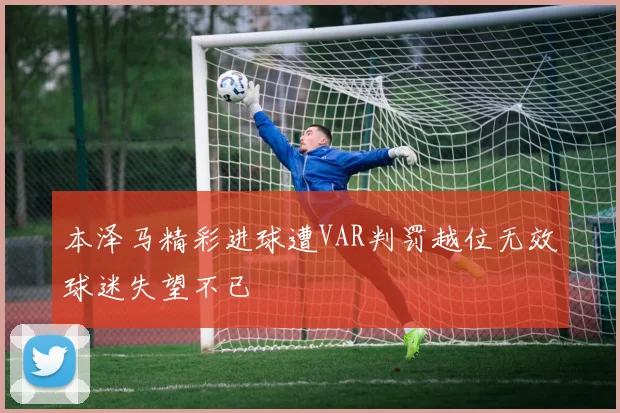本泽马精彩进球遭VAR判罚越位无效球迷失望不已