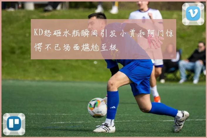 KD怒砸水瓶瞬间引发小贾和阿门惊愕不已场面尴尬至极