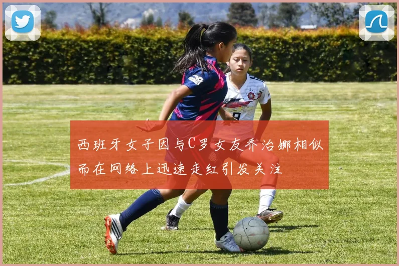 西班牙女子因与C罗女友乔治娜相似而在网络上迅速走红引发关注