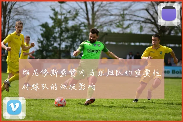 维尼修斯盛赞内马尔归队的重要性对球队的积极影响