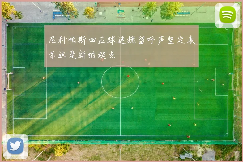 尼科帕斯回应球迷挽留呼声坚定表示这是新的起点