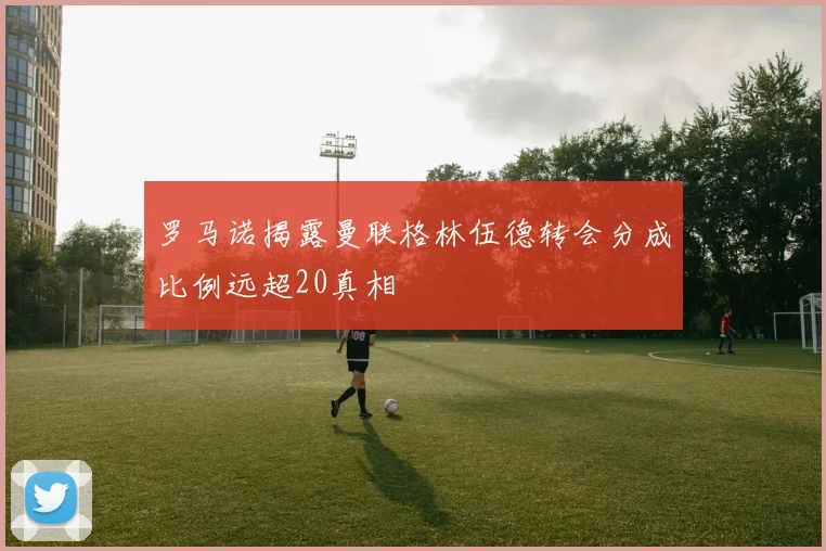 罗马诺揭露曼联格林伍德转会分成比例远超20真相