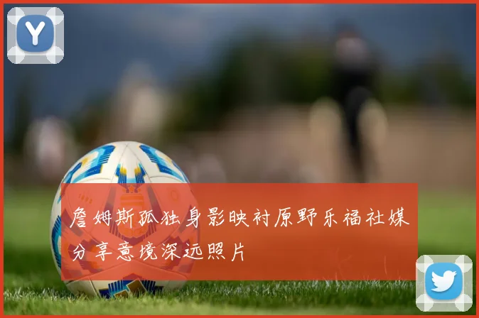 詹姆斯孤独身影映衬原野乐福社媒分享意境深远照片