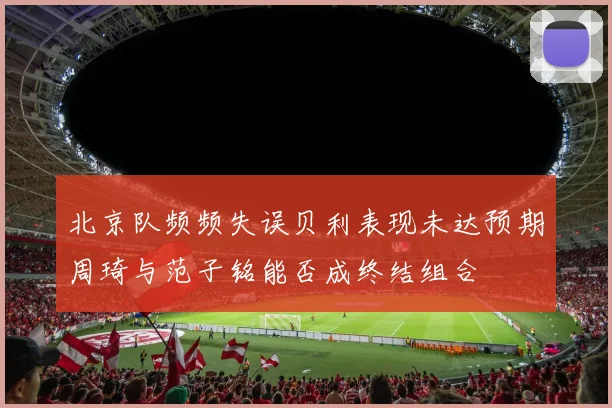 北京队频频失误贝利表现未达预期周琦与范子铭能否成终结组合