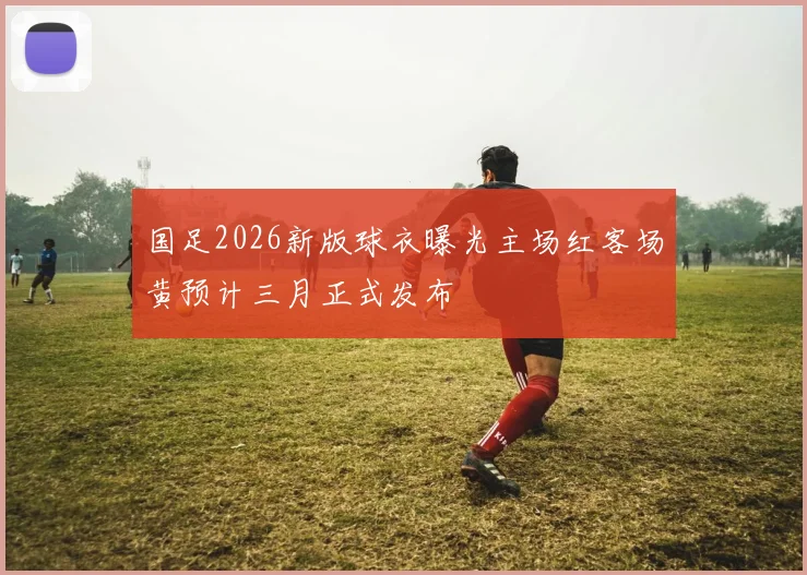 国足2026新版球衣曝光主场红客场黄预计三月正式发布