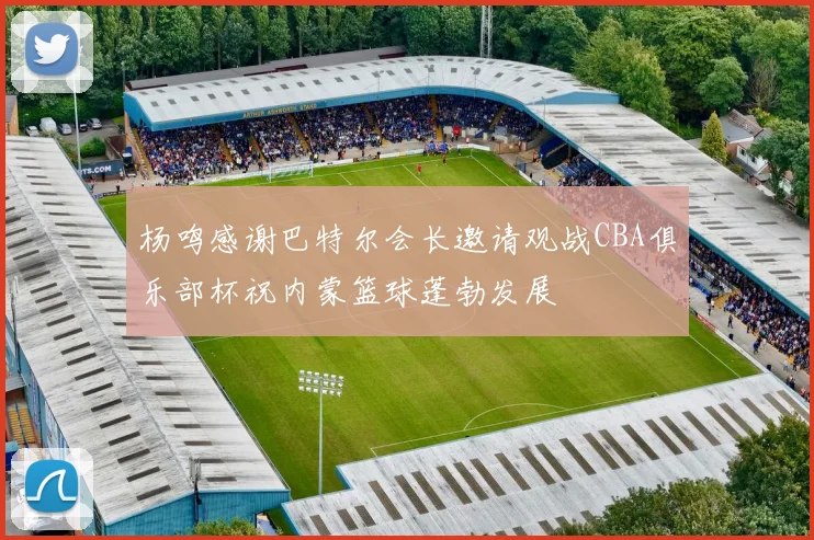 杨鸣感谢巴特尔会长邀请观战CBA俱乐部杯祝内蒙篮球蓬勃发展