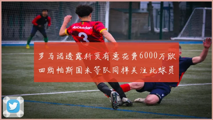 罗马诺透露科莫有意花费6000万欧回购帕斯国米等队同样关注此球员