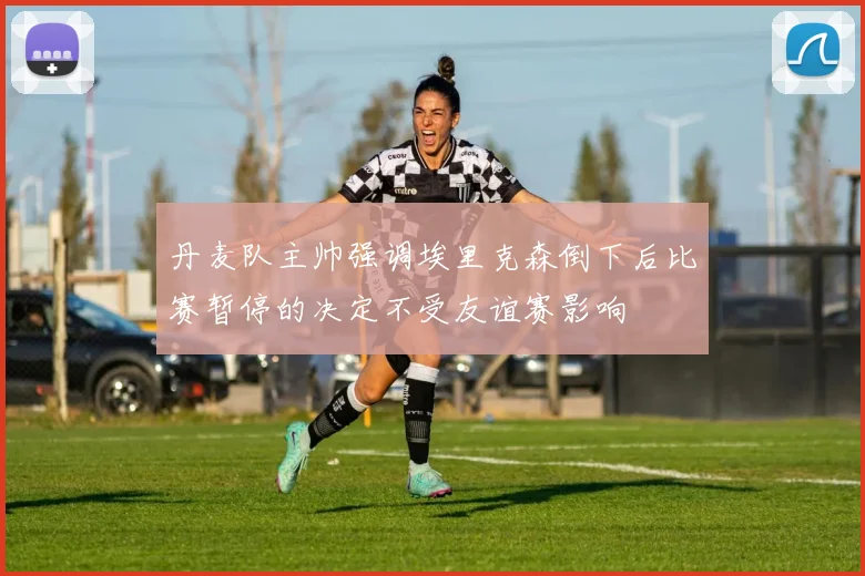 丹麦队主帅强调埃里克森倒下后比赛暂停的决定不受友谊赛影响